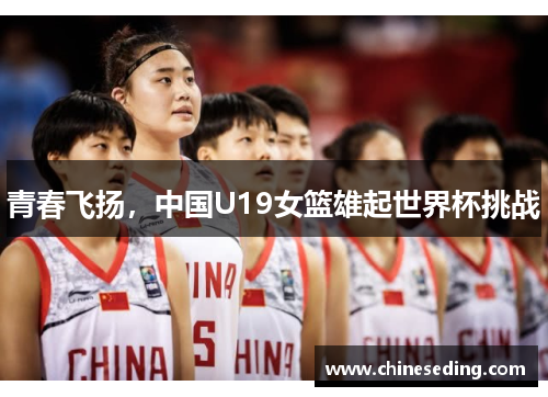 青春飞扬，中国U19女篮雄起世界杯挑战